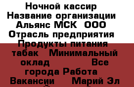 Ночной кассир › Название организации ­ Альянс-МСК, ООО › Отрасль предприятия ­ Продукты питания, табак › Минимальный оклад ­ 27 000 - Все города Работа » Вакансии   . Марий Эл респ.,Йошкар-Ола г.